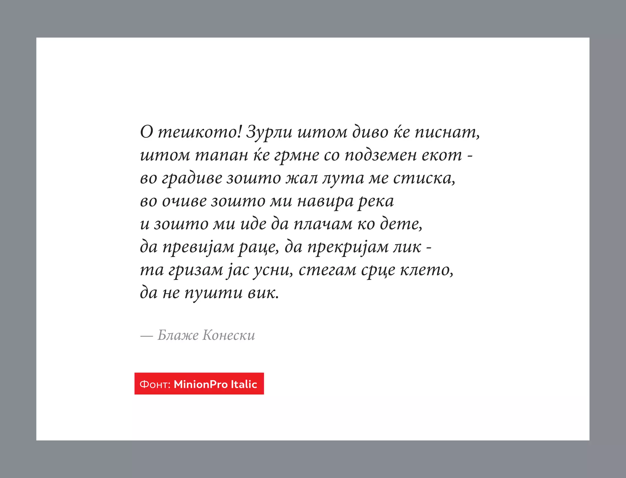 О тешкото! Зурли штом диво ќе писнат,
штом тапан ќе грмне со подземен екот во градиве зошто жал лута ме стиска,
во очиве зошто ми навира река
и зошто ми иде да плачам ко дете,
да превијам раце, да прекријам лик та гризам јас усни, стегам срце клето,
да не пушти вик.
— Блаже Конески
Фонт: MinionPro Italic

 