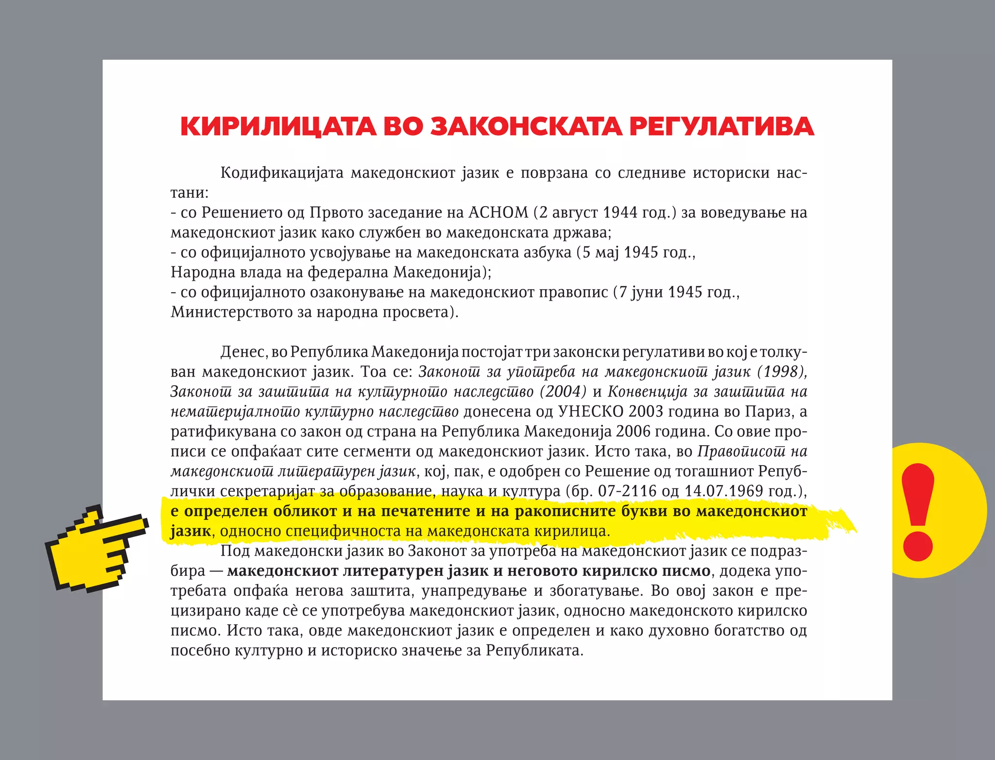 MINISTERSTVO ZA KULTURA
Uprava za zaπtita na kulturnoto nasledstvo

KIRILICATA VO ZAKONSKATA REGULATIVA

kirilicata vo zakonskata regulativa

Kodifikacijata makedonskiot jazik e povrzana so slednive istoriski nastani:
- so Reπenieto od Prvoto zasedanie na ASNOM (2 avgust 1944 god.) za voveduvawe na
makedonskiot jazik kako sluæben vo makedonskata dræava;
- so oficijalnoto usvojuvawe na makedonskata azbuka (5 maj 1945 god.,
Narodna vlada na federalna Makedonija);
- so oficijalnoto ozakonuvawe na makedonskiot pravopis (7 juni 1945 god.,
Ministerstvoto za narodna prosveta).
Denes, vo Republika Makedonija postojat tri zakonski regulativi vo koj e tolkuvan makedonskiot jazik. Toa se: Zakonot za upotreba na makedonskiot jazik (1998),
Zakonot za zaπtita na kulturnoto nasledstvo (2004) i Konvencija za zaπtita na
nematerijalnoto kulturno nasledstvo donesena od UNESKO 2003 godina vo Pariz, a
ratifikuvana so zakon od strana na Republika Makedonija 2006 godina. So ovie propisi se opfaÊaat site segmenti od makedonskiot jazik. Isto taka, vo Pravopisot na
makedonskiot literaturen jazik, koj, pak, e odobren so Reπenie od togaπniot RepubliËki sekretarijat za obrazovanie, nauka i kultura (br. 07-2116 od 14.07.1969 god.),
e opredelen oblikot i na peËatenite i na rakopisnite bukvi vo makedonskiot
jazik, odnosno specifiËnosta na makedonskata kirilica.
Pod makedonski jazik vo Zakonot za upotreba na makedonskiot jazik se podrazbira — makedonskiot literaturen jazik i negovoto kirilsko pismo, dodeka upotrebata opfaÊa negova zaπtita, unapreduvawe i zbogatuvawe. Vo ovoj zakon e precizirano kade sè se upotrebuva makedonskiot jazik, odnosno makedonskoto kirilsko
pismo. Isto taka, ovde makedonskiot jazik e opredelen i kako duhovno bogatstvo od
posebno kulturno i istorisko znaËewe za Republikata.
Vo Zakonot za zaπtita na kulturnoto nasledstvo, pak, jazikot e opredelen
kako del od duhovnoto (nematerijalnoto) kulturno nasledstvo. Vo Nacionalnata klasifikacija na kulturnoto nasledstvo, πto funkcionira kako podzakonski akt na Zakonot, makedonskoto kirilsko pismo ima svoe mesto i broj po sledniov redosled:
KLASA: Duhovno kulturno nasledstvo (3.)

!

 
