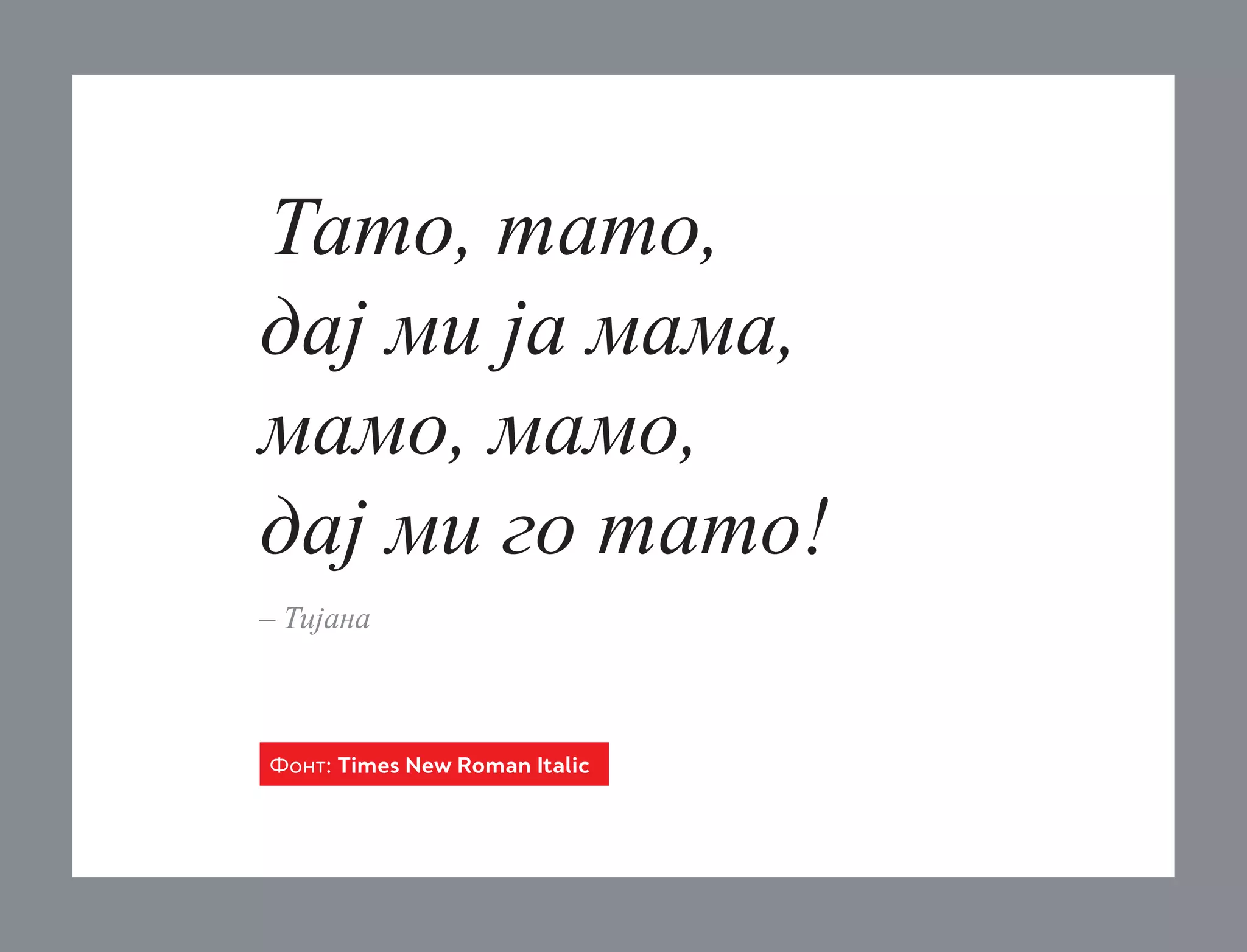 Тато, тато,
дај ми ја мама,
мамо, мамо,
дај ми го тато!
– Тијана

Фонт: Times New Roman Italic

 