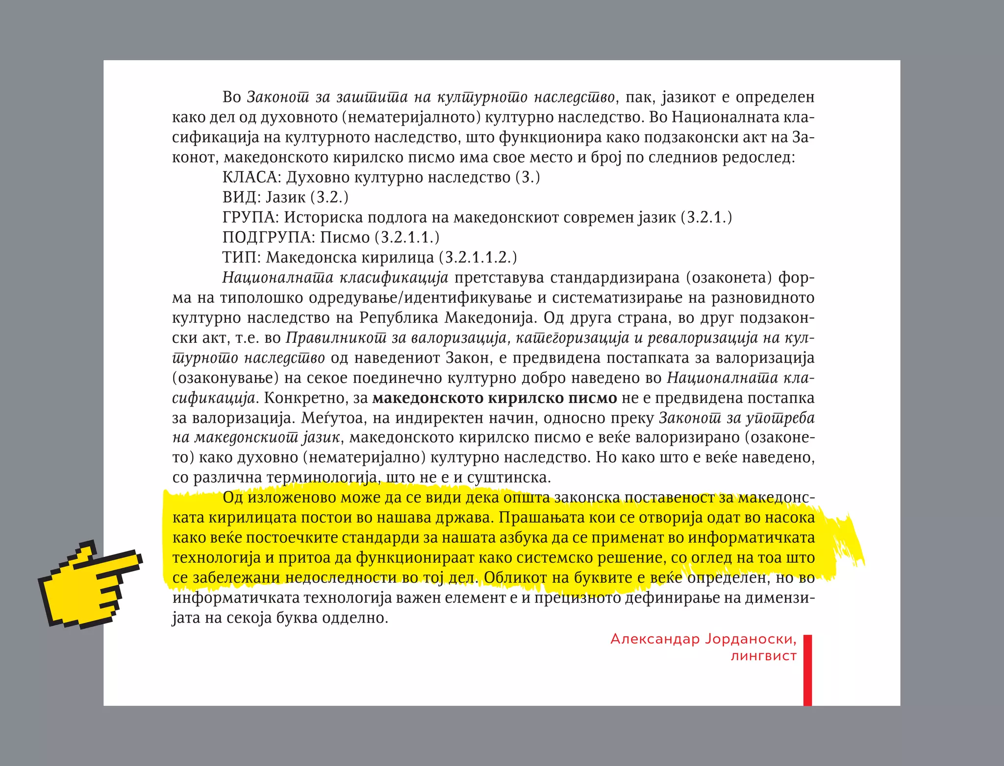 bira — makedonskiot literaturen jazik i negovoto kirilsko pismo, dodeka upotrebata opfaÊa negova zaπtita, unapreduvawe i zbogatuvawe. Vo ovoj zakon e precizirano kade sè se upotrebuva makedonskiot jazik, odnosno makedonskoto kirilsko
pismo. Isto taka, ovde makedonskiot jazik e opredelen i kako duhovno bogatstvo od
posebno kulturno i istorisko znaËewe za Republikata.
Vo Zakonot za zaπtita na kulturnoto nasledstvo, pak, jazikot e opredelen
kako del od duhovnoto (nematerijalnoto) kulturno nasledstvo. Vo Nacionalnata klasifikacija na kulturnoto nasledstvo, πto funkcionira kako podzakonski akt na Zakonot, makedonskoto kirilsko pismo ima svoe mesto i broj po sledniov redosled:
KLASA: Duhovno kulturno nasledstvo (3.)
VID: Jazik (3.2.)
GRUPA: Istoriska podloga na makedonskiot sovremen jazik (3.2.1.)
PODGRUPA: Pismo (3.2.1.1.)
TIP: Makedonska kirilica (3.2.1.1.2.)
Nacionalnata klasifikacija pretstavuva standardizirana (ozakoneta) forma na tipoloπko odreduvawe/identifikuvawe i sistematizirawe na raznovidnoto
kulturno nasledstvo na Republika Makedonija. Od druga strana, vo drug podzakonski akt, t.e. vo Pravilnikot za valorizacija, kategorizacija i revalorizacija na kulturnoto nasledstvo od navedeniot Zakon, e predvidena postapkata za valorizacija
(ozakonuvawe) na sekoe poedineËno kulturno dobro navedeno vo Nacionalnata klasifikacija. Konkretno, za makedonskoto kirilsko pismo ne e predvidena postapka
za valorizacija. Meutoa, na indirekten naËin, odnosno preku Zakonot za upotreba
na makedonskiot jazik, makedonskoto kirilsko pismo e veÊe valorizirano (ozakoneto) kako duhovno (nematerijalno) kulturno nasledstvo. No kako πto e veÊe navedeno,
so razliËna terminologija, πto ne e i suπtinska.
Od izloæenovo moæe da se vidi deka opπta zakonska postavenost za makedonskata kirilicata postoi vo naπava dræava. Praπawata koi se otvorija odat vo nasoka
kako veÊe postoeËkite standardi za naπata azbuka da se primenat vo informatiËkata
tehnologija i pritoa da funkcioniraat kako sistemsko reπenie, so ogled na toa πto
se zabeleæani nedoslednosti vo toj del. Oblikot na bukvite e veÊe opredelen, no vo
informatiËkata tehnologija vaæen element e i preciznoto definirawe na dimenzijata na sekoja bukva oddelno.
Od zakonodavna strana, ova praπawe logiËno e da Александар Јорданоски,
se reπi meu Ministerstлингвист
voto za kultura, kako nositel na Zakonot za upotreba na makedonskiot jazik i Ministerstvoto za informatiËko opπtestvo.
Sorabotnik za jazik i toponimi

 