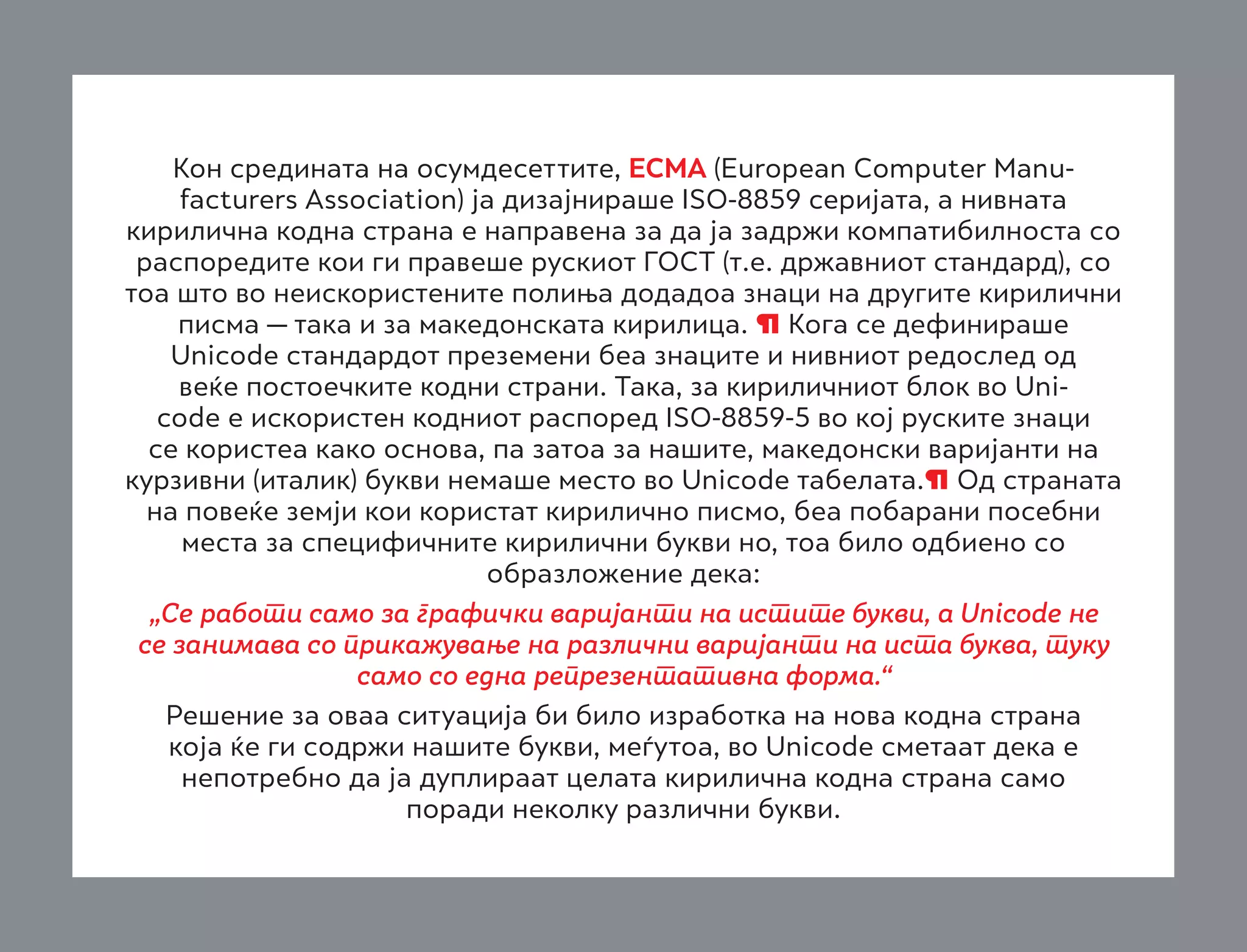 Кон средината на осумдесеттите, ECMA (European Computer Manufacturers Association) ја дизајнираше ISO-8859 серијата, а нивната
кирилична кодна страна е направена за да ја задржи компатибилноста со
распоредите кои ги правеше рускиот ГОСТ (т.е. државниот стандард), со
тоа што во неискористените полиња додадоа знаци на другите кирилични
писма — така и за македонската кирилица. ¶ Кога се дефинираше
Unicode стандардот преземени беа знаците и нивниот редослед од
веќе постоечките кодни страни. Така, за кириличниот блок во Unicode е искористен кодниот распоред ISO-8859-5 во кој руските знаци
се користеа како основа, па затоа за нашите, македонски варијанти на
курзивни (италик) букви немаше место во Unicode табелата.¶ Од страната
на повеќе земји кои користат кирилично писмо, беа побарани посебни
места за специфичните кирилични букви но, тоа било одбиено со
образложение дека:
„Се работи само за графички варијанти на истите букви, а Unicode не
се занимава со прикажување на различни варијанти на иста буква, туку
само со една репрезентативна форма.“
Решение за оваа ситуација би било изработка на нова кодна страна
која ќе ги содржи нашите букви, меѓутоа, во Unicode сметаат дека е
непотребно да ја дуплираат целата кирилична кодна страна само
поради неколку различни букви.

 