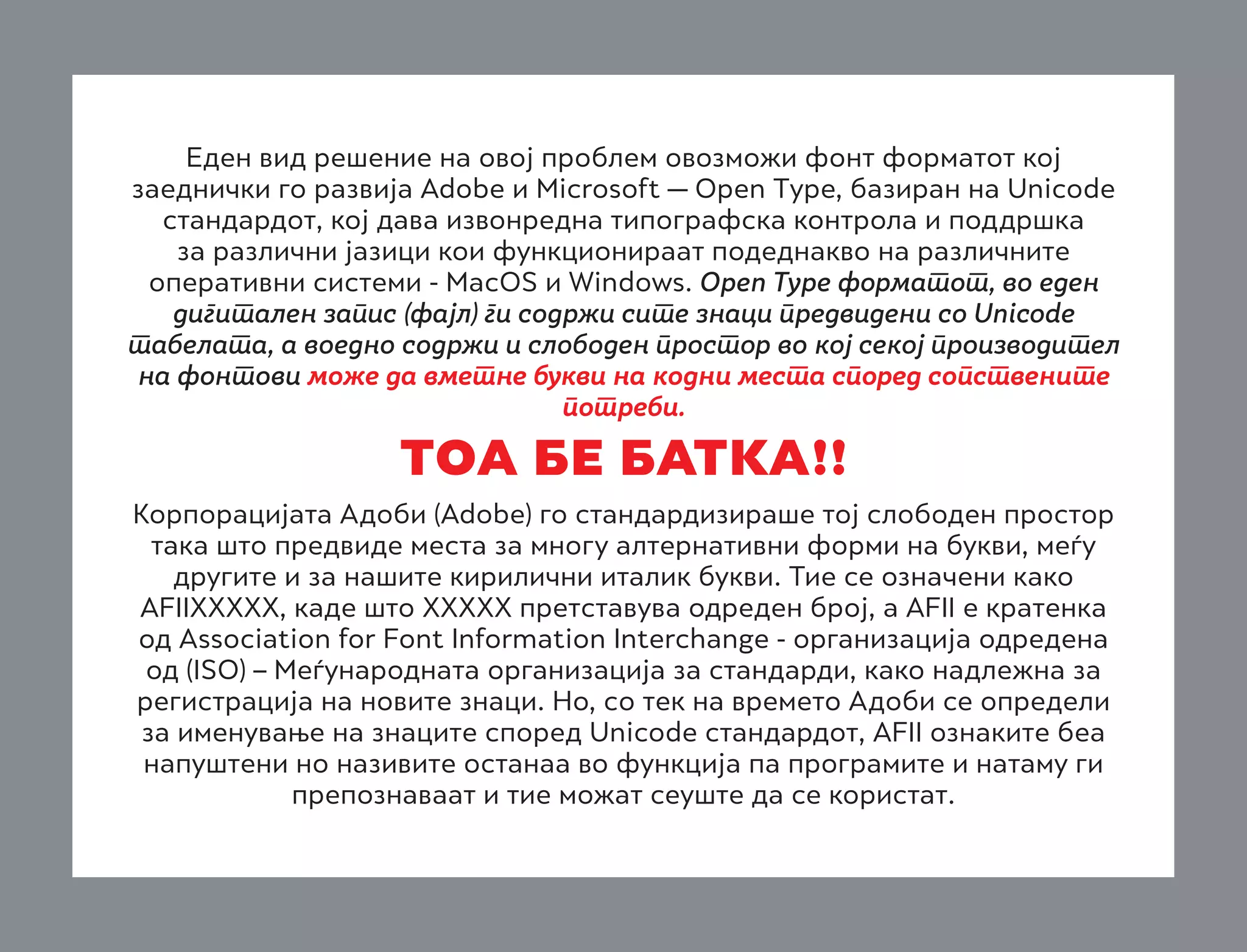 Еден вид решение на овој проблем овозможи фонт форматот кој
заеднички го развија Adobe и Microsoft — Open Type, базиран на Unicode
стандардот, кој дава извонредна типографска контрола и поддршка
за различни јазици кои функционираат подеднакво на различните
оперативни системи - MacOS и Windows. Open Type форматот, во еден
дигитален запис (фајл) ги содржи сите знаци предвидени со Unicode
табелата, а воедно содржи и слободен простор во кој секој производител
на фонтови може да вметне букви на кодни места според сопствените
потреби.

TOA BE BATKA!!
Корпорацијата Адоби (Adobe) го стандардизираше тој слободен простор
така што предвиде места за многу алтернативни форми на букви, меѓу
другите и за нашите кирилични италик букви. Тие се означени како
AFIIХХХХХ, каде што ХХХХХ претставува одреден број, а AFII е кратенка
од Association for Font Information Interchange - организација одредена
од (ISO) – Меѓународната организација за стандарди, како надлежна за
регистрација на новите знаци. Но, со тек на времето Адоби се определи
за именување на знаците според Unicode стандардот, AFII ознаките беа
напуштени но називите останаа во функција па програмите и натаму ги
препознаваат и тие можат сеуште да се користат.

 
