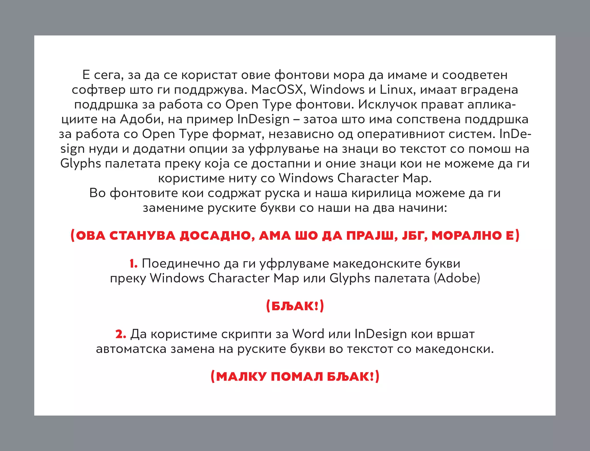 Е сега, за да се користат овие фонтови мора да имаме и соодветен
софтвер што ги поддржува. MacOSX, Windows и Linux, имаат вградена
поддршка за работа со Open Type фонтови. Исклучок прават апликациите на Адоби, на пример InDesign – затоа што има сопствена поддршка
за работа со Open Type формат, независно од оперативниот систем. InDesign нуди и додатни опции за уфрлување на знаци во текстот со помош на
Glyphs палетата преку која се достапни и оние знаци кои не можеме да ги
користиме ниту со Windows Character Map.
Во фонтовите кои содржат руска и наша кирилица можеме да ги
замениме руските букви со наши на два начини:
(OVA STANUVA DOSADNO, AMA ©O DA PRAJ©, jbg, MORALNO E)
1. Поединечно да ги уфрлуваме македонските букви

преку Windows Character Map или Glyphs палетата (Adobe)
(bqak!)
2. Да користиме скрипти за Word или InDesign кои вршат

автоматска замена на руските букви во текстот со македонски.
(malku pomal bqak!)

 