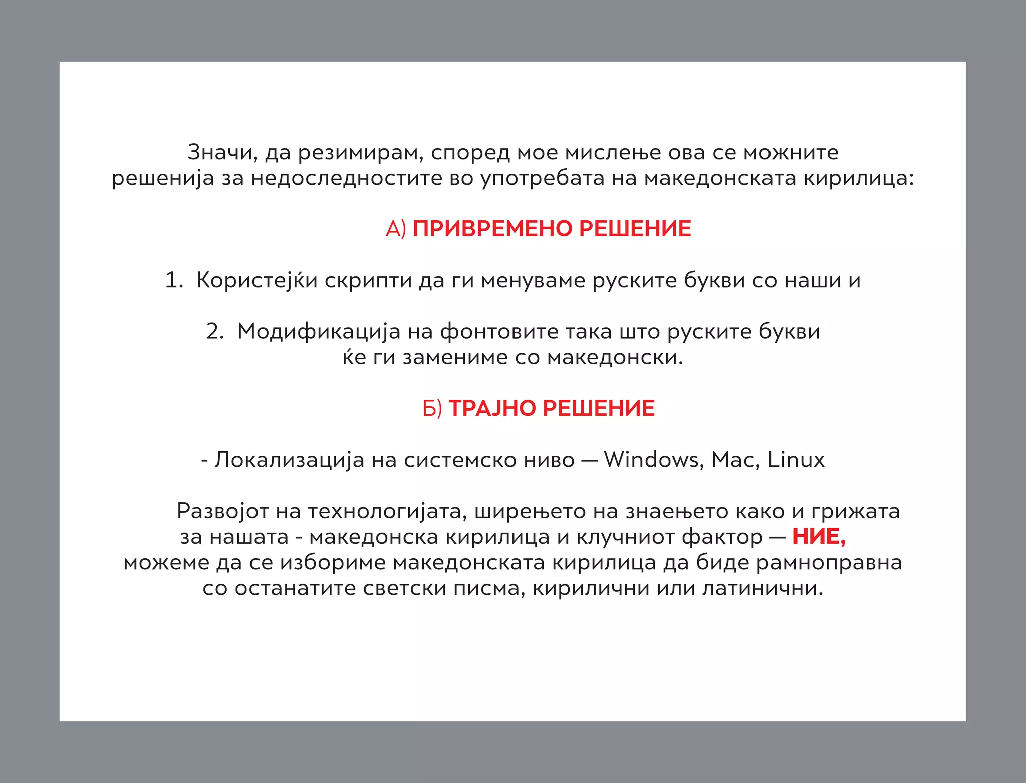 Значи, да резимирам, според мое мислење ова се можните
решенија за недоследностите во употребата на македонската кирилица:
	

А) ПРИВРЕМЕНО РЕШЕНИЕ
1. Користејќи скрипти да ги менуваме руските букви со наши и

	
2. Модификација на фонтовите така што руските букви
ќе ги замениме со македонски.
	
	

Б) ТРАЈНО РЕШЕНИЕ
- Локализација на системско ниво — Windows, Mac, Linux

	
	

Развојот на технологијата, ширењето на знаењето како и грижата
за нашата - македонска кирилица и клучниот фактор — НИЕ,
можеме да се избориме македонската кирилица да биде рамноправна
со останатите светски писма, кирилични или латинични.

 