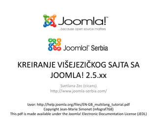 KREIRANJE VIŠEJEZIČKOG SAJTA SA
JOOMLA! 2.5.xx
Svetlana Zec (cicans)
http://www.joomla-serbia.com/
Izvor: http://help.joomla.org/files/EN-GB_multilang_tutorial.pdf
Copyright Jean-Marie Simonet (infograf768)
This pdf is made available under the Joomla! Electronic Documentation License (JEDL)
 