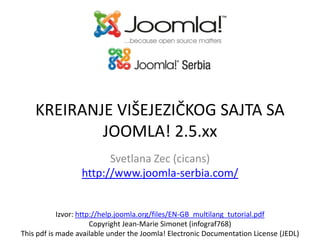 KREIRANJE VIŠEJEZIČKOG SAJTA SA
JOOMLA! 2.5.xx
Svetlana Zec (cicans)
http://www.joomla-serbia.com/

Izvor: http://help.joomla.org/files/EN-GB_multilang_tutorial.pdf
Copyright Jean-Marie Simonet (infograf768)
This pdf is made available under the Joomla! Electronic Documentation License (JEDL)

 