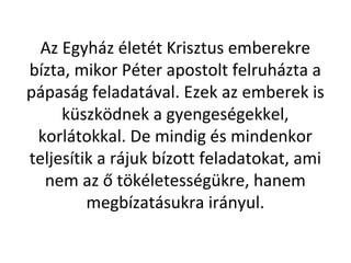 Az Egyház életét Krisztus emberekre
bízta, mikor Péter apostolt felruházta a
pápaság feladatával. Ezek az emberek is
küszködnek a gyengeségekkel,
korlátokkal. De mindig és mindenkor
teljesítik a rájuk bízott feladatokat, ami
nem az ő tökéletességükre, hanem
megbízatásukra irányul.
 
