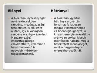 Előnyei Hátrányai
 A bioetanol nyersanyagát
ásványkincsekben
szegény, mezőgazdasági
területeken is elő lehet
állítani, így a kőolajban
szegény országok (például
Magyarország)
importfüggősége
csökkenthető, valamint a
helyi munkaerő is
nagyobb mértékben
foglalkoztatható.
 A bioetanol gyártás
hátránya a gyártási
folyamat fajlagosan
magas villamosenergia-
és hőenergia igényét, a
kinyert energia százalékos
arányban sokkal kisebb
mértékben haladja meg a
befektetett mennyiséget,
mint a hagyományos
energiahordozóknál.
4
 