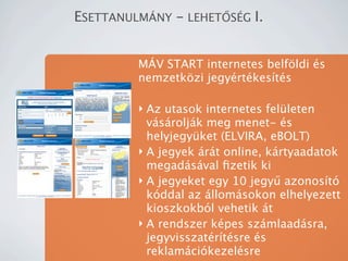 ESETTANULM?NY - LEHET?S?G I.


         M?V START internetes belf?ldi s
         nemzetk?zi jegyrtkests

         ? Az utasok internetes felleten
           vsroljk meg menet- s
           helyjegyket (ELVIRA, eBOLT)
         ? A jegyek rt online, krtyaadatok
           megadsval ?zetik ki
         ? A jegyeket egy 10 jegy? azonost
           kddal az llomsokon elhelyezett
           kioszkokbl vehetik t
         ? A rendszer kpes szmlaadsra,
           jegyvisszatrtsre s
           reklamcikezelsre
 