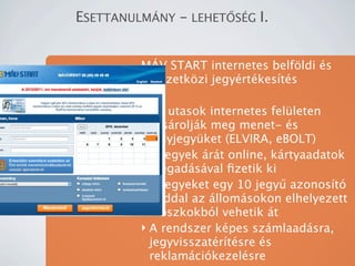 ESETTANULM?NY - LEHET?S?G I.


         M?V START internetes belf?ldi s
         nemzetk?zi jegyrtkests

         ? Az utasok internetes felleten
           vsroljk meg menet- s
           helyjegyket (ELVIRA, eBOLT)
         ? A jegyek rt online, krtyaadatok
           megadsval ?zetik ki
         ? A jegyeket egy 10 jegy? azonost
           kddal az llomsokon elhelyezett
           kioszkokbl vehetik t
         ? A rendszer kpes szmlaadsra,
           jegyvisszatrtsre s
           reklamcikezelsre
 