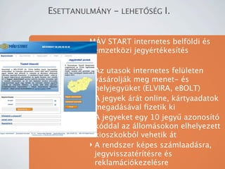 ESETTANULM?NY - LEHET?S?G I.


         M?V START internetes belf?ldi s
         nemzetk?zi jegyrtkests

         ? Az utasok internetes felleten
           vsroljk meg menet- s
           helyjegyket (ELVIRA, eBOLT)
         ? A jegyek rt online, krtyaadatok
           megadsval ?zetik ki
         ? A jegyeket egy 10 jegy? azonost
           kddal az llomsokon elhelyezett
           kioszkokbl vehetik t
         ? A rendszer kpes szmlaadsra,
           jegyvisszatrtsre s
           reklamcikezelsre
 