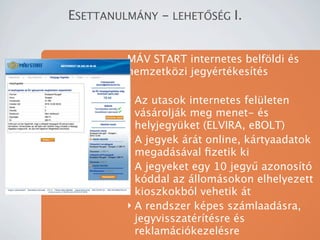 ESETTANULM?NY - LEHET?S?G I.


         M?V START internetes belf?ldi s
         nemzetk?zi jegyrtkests

         ? Az utasok internetes felleten
           vsroljk meg menet- s
           helyjegyket (ELVIRA, eBOLT)
         ? A jegyek rt online, krtyaadatok
           megadsval ?zetik ki
         ? A jegyeket egy 10 jegy? azonost
           kddal az llomsokon elhelyezett
           kioszkokbl vehetik t
         ? A rendszer kpes szmlaadsra,
           jegyvisszatrtsre s
           reklamcikezelsre
 