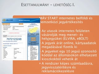 ESETTANULM?NY - LEHET?S?G I.


         M?V START internetes belf?ldi s
         nemzetk?zi jegyrtkests

         ? Az utasok internetes felleten
           vsroljk meg menet- s
           helyjegyket (ELVIRA, eBOLT)
         ? A jegyek rt online, krtyaadatok
           megadsval ?zetik ki
         ? A jegyeket egy 10 jegy? azonost
           kddal az llomsokon elhelyezett
           kioszkokbl vehetik t
         ? A rendszer kpes szmlaadsra,
           jegyvisszatrtsre s
           reklamcikezelsre
 