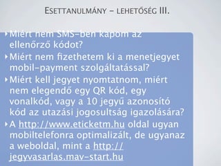 ESETTANULM?NY - LEHET?S?G III.

? Mirt nem SMS-ben kapom az
  ellen?rz? kdot?
? Mirt nem ?zethetem ki a menetjegyet
  mobil-payment szolgltatssal?
? Mirt kell jegyet nyomtatnom, mirt
  nem elegend? egy QR kd, egy
  vonalkd, vagy a 10 jegy? azonost
  kd az utazsi jogosultsg igazolsra?
? A http://www.eticketm.hu oldal ugyan
  mobiltelefonra optimalizlt, de ugyanaz
  a weboldal, mint a http://
  jegyvasarlas.mav-start.hu
 
