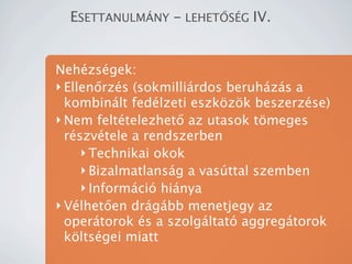 ESETTANULM?NY - LEHET?S?G IV.


Nehzsgek:
? Ellen?rzs (sokmillirdos beruhzs a
  kombinlt fedlzeti eszk?z?k beszerzse)
? Nem felttelezhet? az utasok t?meges
  rszvtele a rendszerben
     ? Technikai okok
     ? Bizalmatlansg a vasttal szemben
     ? Informci hinya
? Vlhet?en drgbb menetjegy az
  opertorok s a szolgltat aggregtorok
  k?ltsgei miatt
 