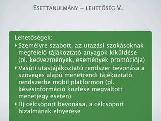 ESETTANULM?NY - LEHET?S?G V.



Lehet?sgek:
? Szemlyre szabott, az utazsi szoksoknak
  megfelel? tjkoztat anyagok kikldse
  (pl. kedvezmnyek, esemnyek promcija)
? Vasti utastjkoztat rendszer bevonsa a
  sz?veges alap menetrendi tjkoztat
  rendszerbe mobil platformon (pl.
  kssinformci k?zlse megvltott
  menetjegy esetn)
? ?j clcsoport bevonsa, a clcsoport
  bizalmnak elnyerse
 