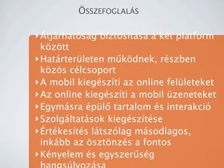?SSZEFOGLAL?S

? ?tjrhatsg biztostsa a kt platform
  k?z?tt
? Hatrterleten m?k?dnek, rszben
  k?z?s clcsoport
? A mobil kiegszti az online felleteket
? Az online kiegszti a mobil zeneteket
? Egymsra pl? tartalom s interakci
? Szolgltatsok kiegsztse
? ?rtkests ltszlag msodlagos,
  inkbb az ?szt?nzs a fontos
? Knyelem s egyszer?sg
 
