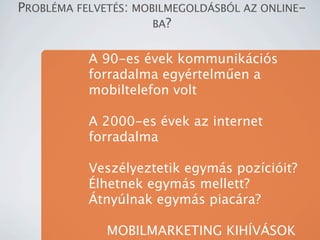 PROBL?MA FELVET?S: MOBILMEGOLD?SB?L AZ ONLINE-
                      BA?


           A 90-es vek kommunikcis
           forradalma egyrtelm?en a
           mobiltelefon volt

           A 2000-es vek az internet
           forradalma

           Veszlyeztetik egyms pozciit?
           ?lhetnek egyms mellett?
           ?tnylnak egyms piacra?

              MOBILMARKETING KIH?V?SOK
 