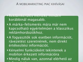 A MOBILMARKETING PIAC KIH?V?SAI


? Reklmkerls mrtke minden
  korbbinl magasabb.
? A mrka-felismers mra mr nem
  kapcsolhat egyrtelm?en a klasszikus
  reklmhordozkhoz.
? A fogyasztk sok esetben informcit,
  rvezetst szeretnnek, nem direkt
  rtkestsi informcit.
? Knyelmi funkciknt tekintenek a
  mobilon rkezett informcira
? Mindig nluk van, azonnal elrhet? az
 