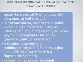 A MOBILMARKETING PIAC KIH?V?SAI (FOGYASZT?I
                NEGAT?V ATTIT?D?K)
? Sok esetben flnek a technolgiai
  tuds-knyszert?l ? j felhasznli
  clcsoportot kell megtallni
? Br azonostsra, vsrlsra a mobil
  kivl, a bizalmatlansg, vagy az
  informcihiny miatt viszonylag kevs
  payment szolgltats terjedt el
  (parkols, autplya matrica).
? A bizalom alapvet?en a
  mobilopertorok fel ll fenn, a piaci
  szerepl?k kevss ismertek a
  fogyasztk szmra
? Flelem a magas ignybevteli
 