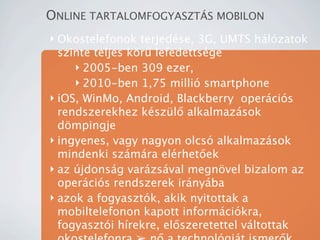 ONLINE TARTALOMFOGYASZT?S MOBILON
? Okostelefonok terjedse, 3G, UMTS hlzatok
  szinte teljes k?r? lefedettsge
     ? 2005-ben 309 ezer,
     ? 2010-ben 1,75 milli smartphone
? iOS, WinMo, Android, Blackberry opercis
  rendszerekhez kszl? alkalmazsok
  d?mpingje
? ingyenes, vagy nagyon olcs alkalmazsok
  mindenki szmra elrhet?ek
? az jdonsg varzsval megn?vel bizalom az
  opercis rendszerek irnyba
? azok a fogyasztk, akik nyitottak a
  mobiltelefonon kapott informcikra,
  fogyaszti hrekre, el?szeretettel vltottak
 