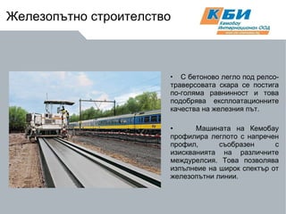 С бетоново легло под релсо-траверсовата скара се постига по-голяма равнинност и това подобрява експлоатационните качества на железния път.  Машината на Кемобау профилира леглото с напречен профил, съобразен с изискванията на различните междурелсия. Това позволява изпълнеие на широк спектър от железопътни линии. Железопътно строителство 