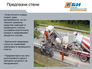 Предпазни стени Еластичните огради спират само автомобилите, но по-тежките превозни средства навлизат в насрещното платно, скъсвайки еластичните огради и предизвикват нещастни случаи. Бетонните предпазни стени не позволяват навлизане в насрещното платно. Предимствата им като дълготрайност,цена и най-вече сигурност са ненадминати. 