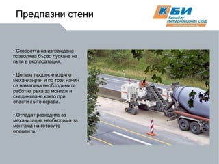 Скоростта на изграждане позволява бързо пускане на  пътя в експлоатация. Целият процес е изцяло механизиран и по този начин се намалява необходимита работна ръка за монтаж и съединяване,както при еластичните огради. Отпадат разходите за механизация необходима за монтажа на готовите елементи. Предпазни стени 