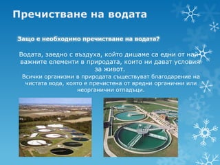 Защо е необходимо пречистване на водата?

Водата, заедно с въздуха, който дишаме са едни от най-
важните елементи в природата, които ни дават условия
                      за живот.
 Всички организми в природата съществуват благодарение на
  чистата вода, която е пречистена от вредни органични или
                   неорганични отпадъци.
 