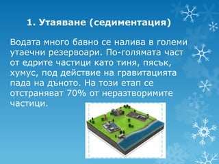 1. Утаяване (седиментация)

Водата много бавно се налива в големи
утаечни резервоари. По-голямата част
от едрите частици като тиня, пясък,
хумус, под действие на гравитацията
пада на дъното. На този етап се
отстраняват 70% от неразтворимите
частици.
 