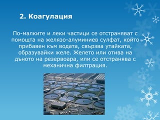 2. Коагулация

По-малките и леки частици се отстраняват с
помощта на желязо-алуминиев сулфат, който
  прибавен към водата, свързва утайката,
  образувайки желе. Желето или отива на
 дъното на резервоара, или се отстранява с
          механична филтрация.
 