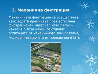 3. Механична филтрация
Механичната филтрация се осъществява
като водата преминава през естествен
филтрационен материал като пясък и
чакъл. По този начин се отделят
остатъците от механичното замърсяване,
желираните парчета от предишния етап.
 