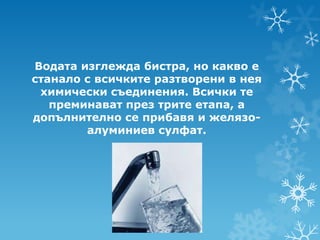 Водата изглежда бистра, но какво е
станало с всичките разтворени в нея
 химически съединения. Всички те
   преминават през трите етапа, а
допълнително се прибавя и желязо-
        алуминиев сулфат.
 