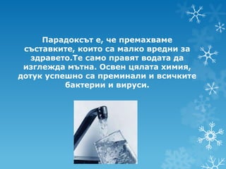 Парадоксът е, че премахваме
 съставките, които са малко вредни за
   здравето.Те само правят водата да
 изглежда мътна. Освен цялата химия,
дотук успешно са преминали и всичките
          бактерии и вируси.
 