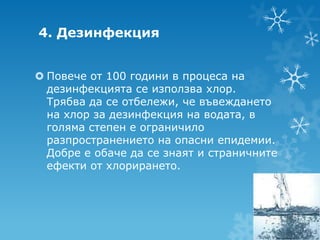 4. Дезинфекция


 Повече от 100 години в процеса на
  дезинфекцията се използва хлор.
  Трябва да се отбележи, че въвеждането
  на хлор за дезинфекция на водата, в
  голяма степен е ограничило
  разпространението на опасни епидемии.
  Добре е обаче да се знаят и страничните
  ефекти от хлорирането.
 