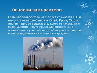 Главните замърсители на въздуха се оказват ТЕЦ и
емисиите от автомобилите в Китай, Русия, САЩ и
Япония. Едно от веществата, които те изхвърлят е
серен диоксид, който при съединяването си с
водните молекули в облаците образува киселини и
води до падането на киселинните дъждове.
 
