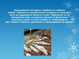 Замърсяването на водата е проблем от глобален
  мащаб. Повечето от замърсителите на водата са токсични и
   могат да предизвикат болести и смърт. Предполага се, че
     замърсената вода е основната причина за болестите и
     смъртните случаи по света (повече от 14 000 души на
ден умират от болести, причинени от замърсяването на водата.)
 