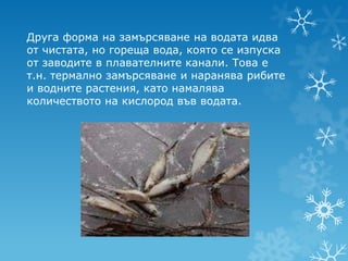 Друга форма на замърсяване на водата идва
от чистата, но гореща вода, която се изпуска
от заводите в плавателните канали. Това е
т.н. термално замърсяване и наранява рибите
и водните растения, като намалява
количеството на кислород във водата.
 