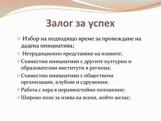 Залог за успех
 Избор на подходящо време за провеждане на
 дадена инициатива;
 Нетрадиционно представяне на изявите;
 Съвместни инициативи с другите културни и
  образователни институти в региона;
 Съвместни инициативи с обществени
  организации, клубове и сдружения;
 Работа с хора в неравностойно положение;
 Широко поле за изява на всеки, който желае;
 