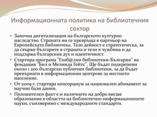 Информационната политика на библиотечния
                сектор
 Започна дигитализация на българското културно
  наследство. Страната ни се превръща в партньор на
  Европейската библиотека. Тази дейност е стратегическа, за
  да свърже българите в страната и тези в чужбина и да
  поддържа българския дух и идентичност.
 Стартира програма "Глоб@лни библиотеки-България" на
  фондация "Бил и Мелинда Гейтс". Ще бъдат подкрепени
  около 1 200 български публични библиотеки, за да бъдат
  превърнати в информационни центрове за местното
  население.
 От 2009 г. стартира консорциум за национален абонамент за
  научни бази данни.
 Положителен факт е и наличието на добро висше
  образование в областта на библиотечно-информационните
  науки, съизмеримо с международните стандарти.
 