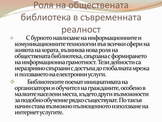 Роля на обществената
    библиотека в съвременната
            реалност
     С бурното навлизане на информационните и
 комуникационните технологии във всички сфери на
 живота на хората, възниква нова роля на
 обществената библиотека, свързана с формирането
 на информационна грамотност. Тези дейности са
 неразривно свързани с достъпа до глобалната мрежа
 и ползването на електронни услуги.
     Библиотеките поемат инициативата на
 организатори и обучител на гражданите, особено в
 малките населени места, където други възможности
 за подобно обучение рядкосъществуват. По такъв
 начин става възможно пълноценното използване на
 интернет услугите.
 