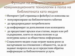 Функции на информационните и
комуникационните технологии в полза на
       библиотеката като медия
Интернет (уеб страница и фейсбук) се използва за:
 популяризиране на библиотечните събития
 да предупреждават потребителите
 да информират за допълнения към колекцията
 да предоставят връзки към статии, видео или уеб
 съдържание, което се оказва полезно и да
 осигурява канал за обществена информация.
Социалните медии също играят важна роля за
 насърчаване на отношения с общността, за да се
 задават въпроси или да се предоставя обратна
 информация за библиотечните услуги.
 