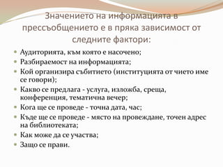 Значението на информацията в
    прессъобщението е в пряка зависимост от
               следните фактори:
 Аудиторията, към която е насочено;
 Разбираемост на информацията;
 Кой организира събитието (институцията от чието име
    се говори);
   Какво се предлага - услуга, изложба, среща,
    конференция, тематична вечер;
   Кога ще се проведе - точна дата, час;
   Къде ще се проведе - място на провеждане, точен адрес
    на библиотеката;
   Как може да се участва;
   Защо се прави.
 