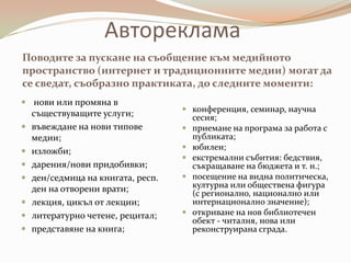 Автореклама
Поводите за пускане на съобщение към медийното
пространство (интернет и традиционните медии) могат да
се сведат, съобразно практиката, до следните моменти:
 нови или промяна в
                                     конференция, семинар, научна
    съществуващите услуги;            сесия;
   въвеждане на нови типове         приемане на програма за работа с
    медии;                            публиката;
                                     юбилеи;
   изложби;
                                     екстремални събития: бедствия,
   дарения/нови придобивки;          съкращаване на бюджета и т. н.;
   ден/седмица на книгата, респ.    посещение на видна политическа,
    ден на отворени врати;            културна или обществена фигура
                                      (с регионално, национално или
   лекция, цикъл от лекции;          интернационално значение);
   литературно четене, рецитал;     откриване на нов библиотечен
                                      обект - читалня, нова или
   представяне на книга;             реконструирана сграда.
 