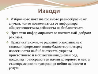 Изводи
 Изброеното показва голямото разнообразие от
 случаи, които позволяват да се информира
 обществеността за дейността на библиотеката.
 Чрез тази информираност се постига най-добрата
 реклама.
 Практиката сочи, че редовното захранване с
 такива информации влияе благотворно върху
 известността на библиотеката, укрепва
 присъствието й в обществения дневен ред,
 подсилва по посредствен начин доверието в нея, а
 същевременно популяризира нейни дейности и
 услуги.
 