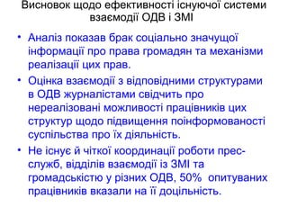 Висновок щодо ефективності існуючої системи
взаємодії ОДВ і ЗМІ
• Аналіз показав брак соціально значущої
інформації про права громадян та механізми
реалізації цих прав.
• Оцінка взаємодії з відповідними структурами
в ОДВ журналістами свідчить про
нереалізовані можливості працівників цих
структур щодо підвищення поінформованості
суспільства про їх діяльність.
• Не існує й чіткої координації роботи прес-
служб, відділів взаємодії із ЗМІ та
громадськістю у різних ОДВ, 50% опитуваних
працівників вказали на її доцільність.
 