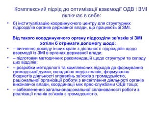 Комплексний підхід до оптимізації взаємодії ОДВ і ЗМІ
включає в себе:
• б) інституалізацію координуючого центру для структурних
підрозділів органів державної влади, що працюють зі ЗМІ.
Від такого координуючого органу підрозділи зв’язків зі ЗМІ
хотіли б отримати допомогу щодо:
• – вивчення досвіду інших країн з діяльності підрозділів щодо
взаємодії із ЗМІ в органах державної влади;
• – підготовки методичних рекомендацій щодо структури та складу
цих відділів;
• – розробки методології та комплексних підходів до формування
громадської думки, складання медіа-планів, формування
бюджетів діяльності управлінь зв’язків з громадськістю,
раціональної організації роботи з висвітлення діяльності органів
виконавчої влади, координації між прес-службами ОДВ тощо;
• – забезпечення загальнонаціональної спланованості роботи з
реалізації планів зв’язків з громадськістю.
 