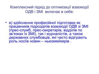 Комплексний підхід до оптимізації взаємодії
ОДВ і ЗМІ включає в себе:
• в) здійснення професійної підготовки як
працівників підрозділів взаємодії ОДВ зі ЗМІ
(прес-служб, прес-секретарів, відділів по
зв’язках із ЗМІ), так і журналістів, а також
державних службовців, які часто відіграють
роль носіїв новин – ньюзмейкерів .
 