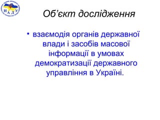 Об’єкт дослідження
• взаємодія органів державної
влади і засобів масової
інформації в умовах
демократизації державного
управління в Україні.
 