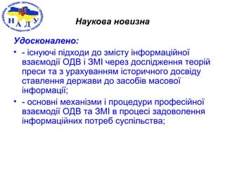 Наукова новизна
Удосконалено:
• - існуючі підходи до змісту інформаційної
взаємодії ОДВ і ЗМІ через дослідження теорій
преси та з урахуванням історичного досвіду
ставлення держави до засобів масової
інформації;
• - основні механізми і процедури професійної
взаємодії ОДВ та ЗМІ в процесі задоволення
інформаційних потреб суспільства;
 